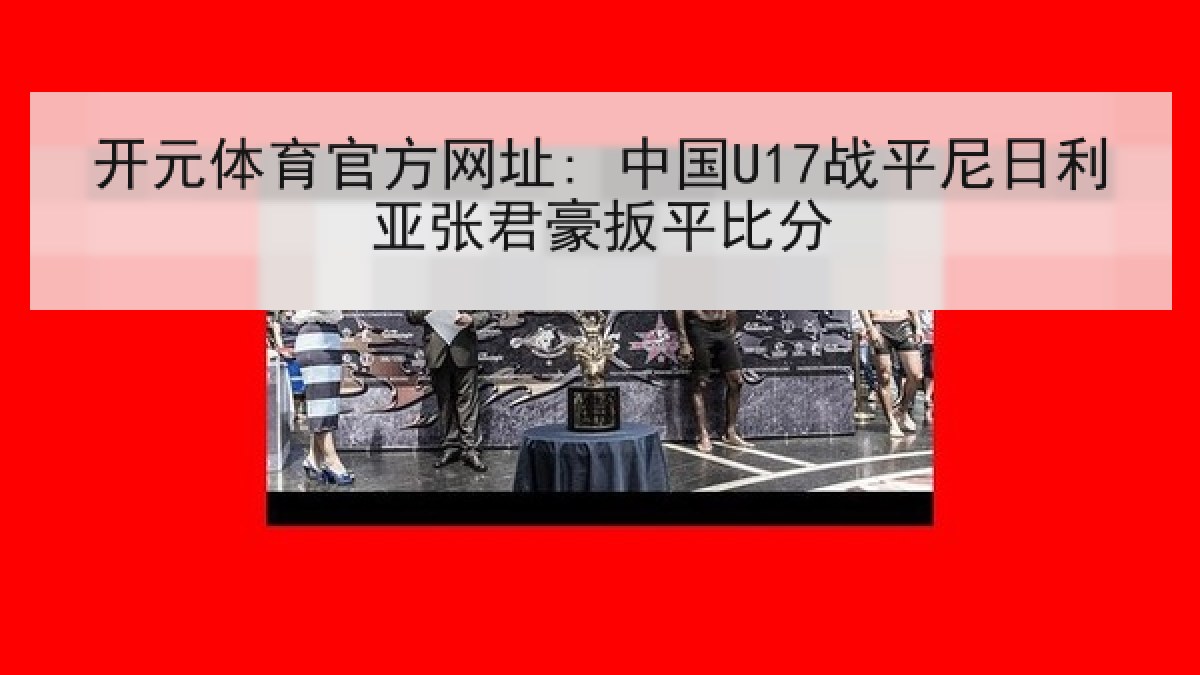 开元体育官方网址: 中国U17战平尼日利亚张君豪扳平比分 开元体育官方网址: 中国U17战平尼日利亚张君豪扳平比分