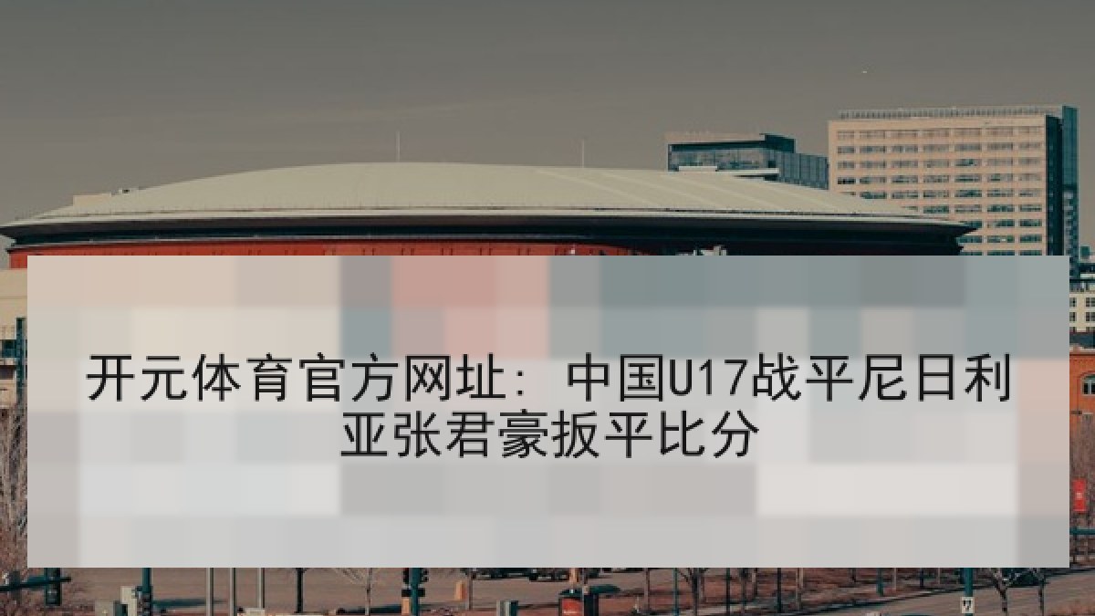 开元体育官方网址: 中国U17战平尼日利亚张君豪扳平比分